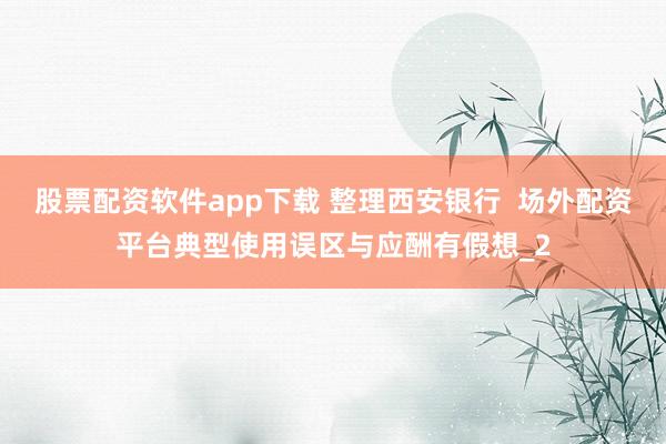 股票配资软件app下载 整理西安银行 场外配资平台典型使用误区与应酬有假想_2