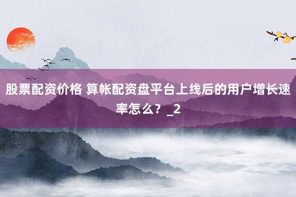 股票配资价格 算帐配资盘平台上线后的用户增长速率怎么?_2