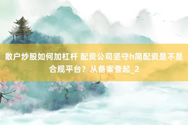 散户炒股如何加杠杆 配资公司坚守h简配资是不是合规平台？从备案查起_2