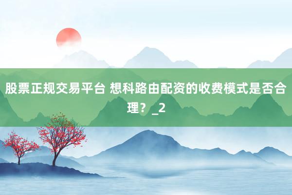股票正规交易平台 想科路由配资的收费模式是否合理？_2