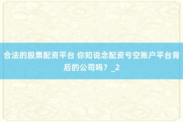 合法的股票配资平台 你知说念配资亏空账户平台背后的公司吗？_2