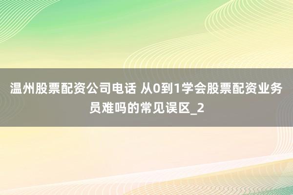 温州股票配资公司电话 从0到1学会股票配资业务员难吗的常见误区_2