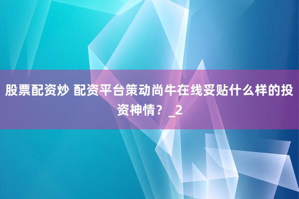 股票配资炒 配资平台策动尚牛在线妥贴什么样的投资神情？_2