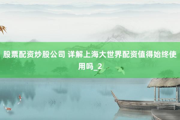 股票配资炒股公司 详解上海大世界配资值得始终使用吗_2