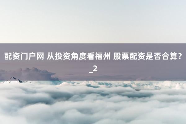 配资门户网 从投资角度看福州 股票配资是否合算？_2
