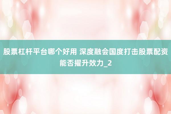 股票杠杆平台哪个好用 深度融会国度打击股票配资能否擢升效力_2