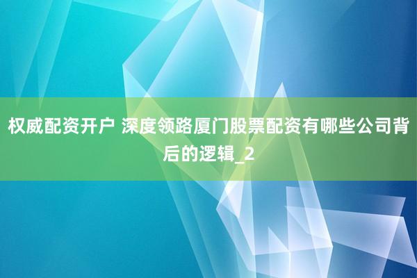 权威配资开户 深度领路厦门股票配资有哪些公司背后的逻辑_2