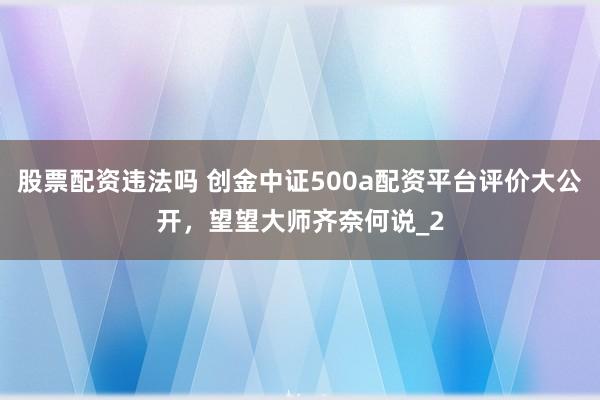 股票配资违法吗 创金中证500a配资平台评价大公开,望望大师齐奈何说_2