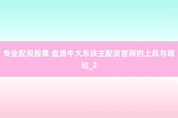 专业配资股票 盘货牛大东谈主配资官网的上风与瑕玷_2