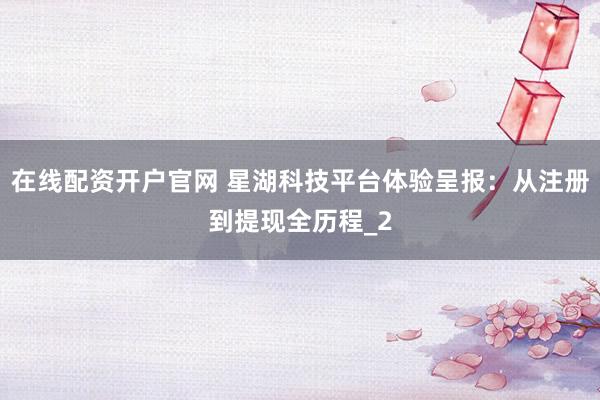 在线配资开户官网 星湖科技平台体验呈报：从注册到提现全历程_2