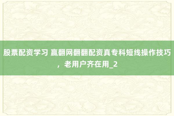 股票配资学习 赢翻网翻翻配资真专科短线操作技巧，老用户齐在用_2