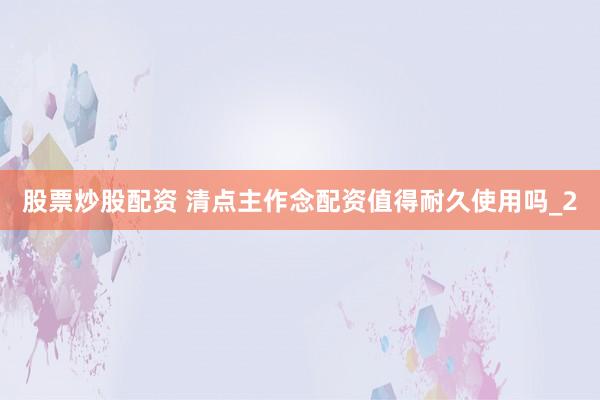 股票炒股配资 清点主作念配资值得耐久使用吗_2