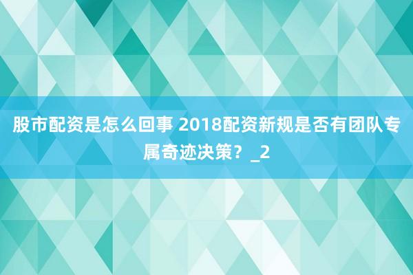 股市配资是怎么回事 2018配资新规是否有团队专属奇迹决策？_2