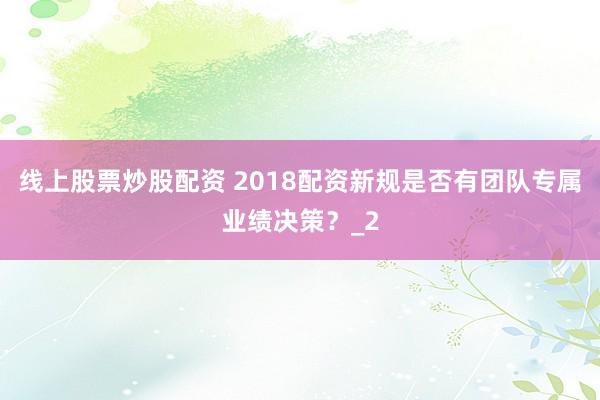 线上股票炒股配资 2018配资新规是否有团队专属业绩决策？_2