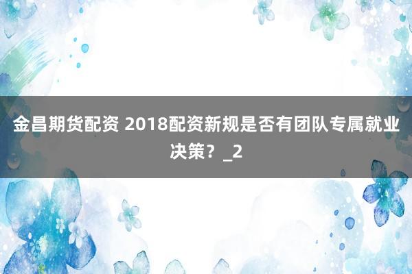 金昌期货配资 2018配资新规是否有团队专属就业决策？_2