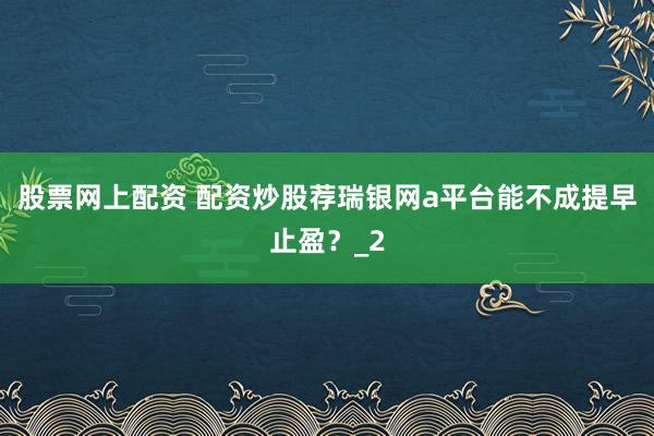 股票网上配资 配资炒股荐瑞银网a平台能不成提早止盈?_2