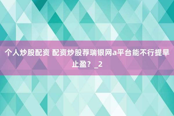 个人炒股配资 配资炒股荐瑞银网a平台能不行提早止盈？_2