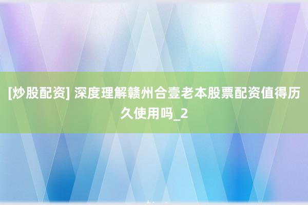 [炒股配资] 深度理解赣州合壹老本股票配资值得历久使用吗_2