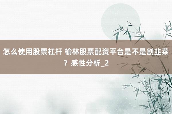 怎么使用股票杠杆 榆林股票配资平台是不是割韭菜？感性分析_2