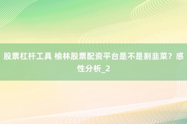 股票杠杆工具 榆林股票配资平台是不是割韭菜？感性分析_2