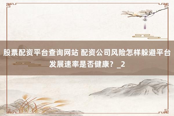 股票配资平台查询网站 配资公司风险怎样躲避平台发展速率是否健康？_2