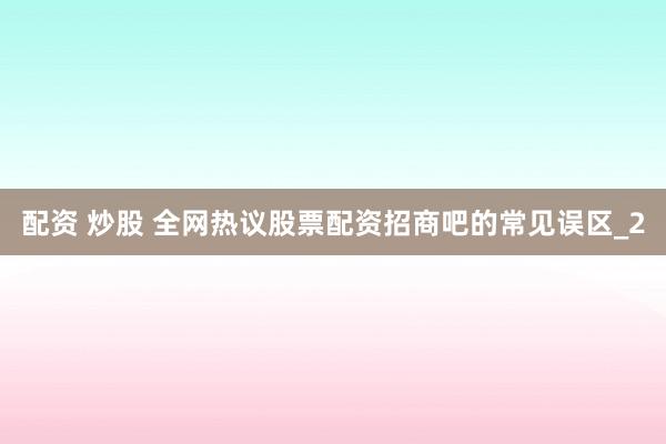 配资 炒股 全网热议股票配资招商吧的常见误区_2