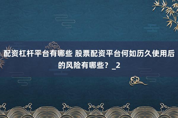 配资杠杆平台有哪些 股票配资平台何如历久使用后的风险有哪些？_2