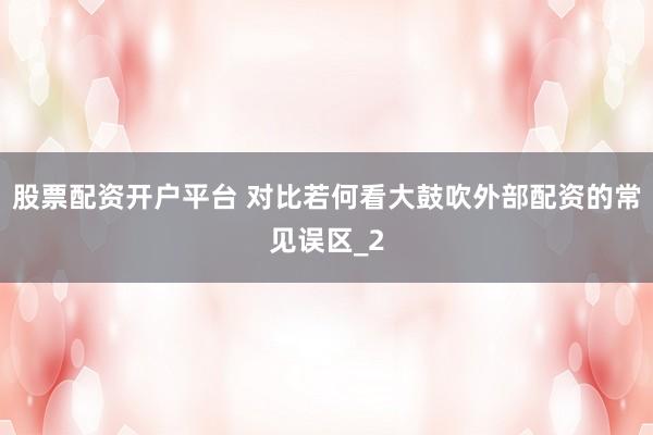 股票配资开户平台 对比若何看大鼓吹外部配资的常见误区_2