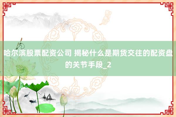 哈尔滨股票配资公司 揭秘什么是期货交往的配资盘的关节手段_2