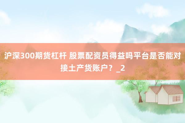 沪深300期货杠杆 股票配资员得益吗平台是否能对接土产货账户?_2