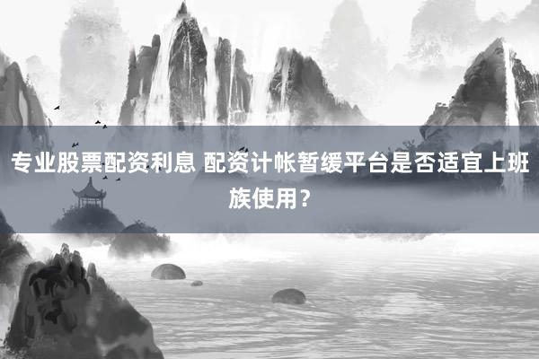 专业股票配资利息 配资计帐暂缓平台是否适宜上班族使用？