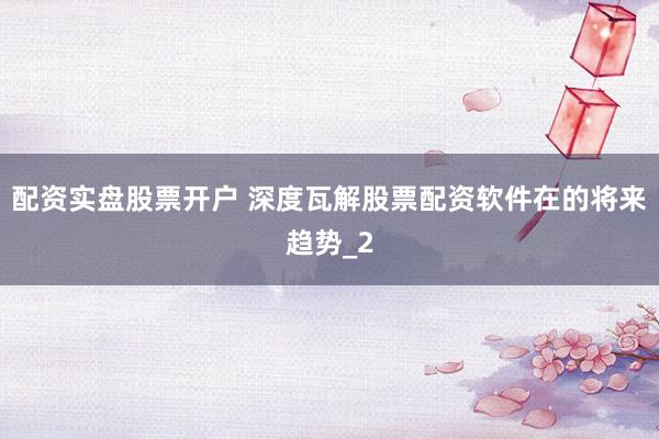 配资实盘股票开户 深度瓦解股票配资软件在的将来趋势_2