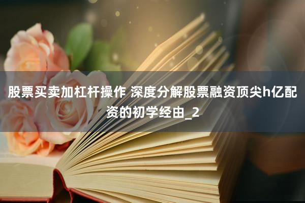 股票买卖加杠杆操作 深度分解股票融资顶尖h亿配资的初学经由_2