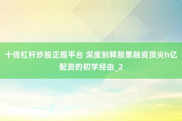 十倍杠杆炒股正规平台 深度剖释股票融资顶尖h亿配资的初学经由_2