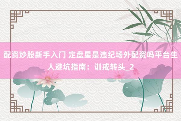 配资炒股新手入门 定盘星是违纪场外配资吗平台生人避坑指南：训戒转头_2