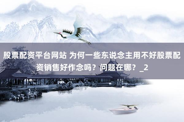 股票配资平台网站 为何一些东说念主用不好股票配资销售好作念吗？问题在哪？_2